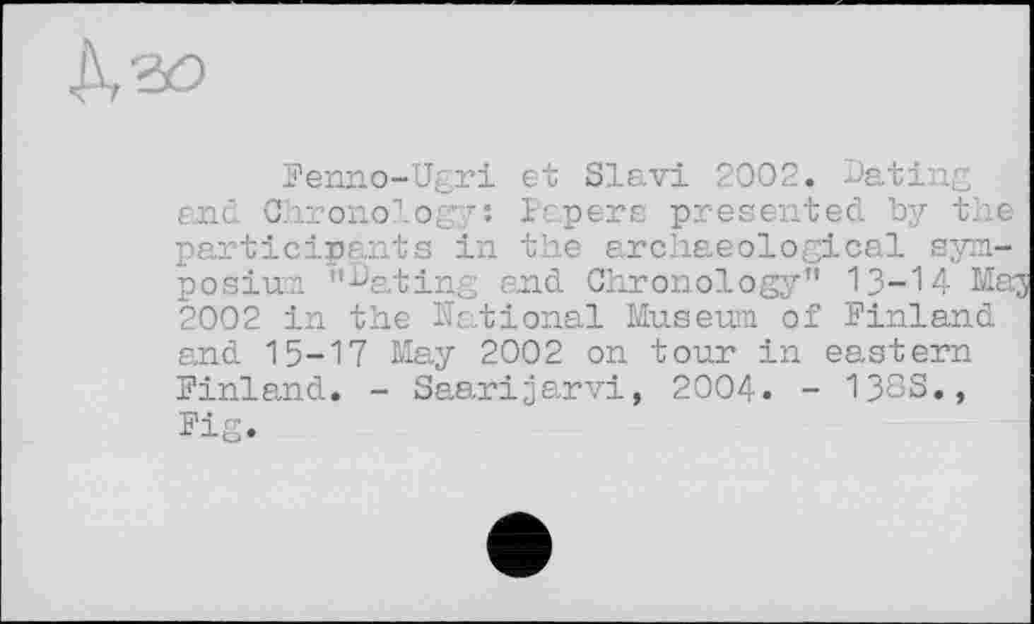 ﻿
Fenno-Ugri et Slav! 2002. Dating and Chronolog;/: Papers presented by the participants in the archaeological symposium "Dating and Chronology" 13-М Maj 2002 in the National Museum of Finland and 15-17 May 2002 on tour in eastern Finland. - Saarijarvi, 2004. - 138S., Fig.